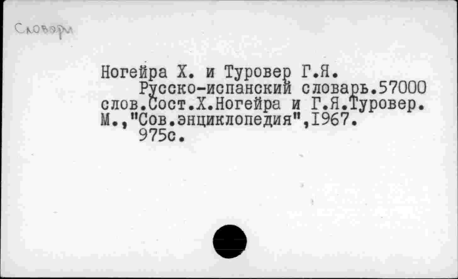 ﻿Ногейра X. и Туровер Г.Я.
Русско-испанский словарь.57000 слов.Сост.Х.Ногейра и Г.Я.Туровер. М.,"Сов.энциклопедия",1967.
975с.